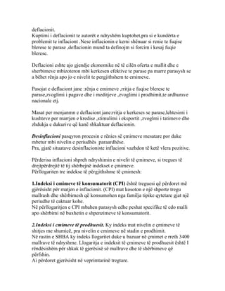 deflacionit.
Kuptimi i deflacionit te autorët e ndryshëm kuptohet,pra si e kundërta e
problemit te inflaciont .Nese inflacionin e kemi shënuar si renie te fuqise
blerese te parase ,deflacionin mund ta definojm si forcim i kesaj fuqie
blerese.

Deflacioni eshte ajo gjendje ekonomike në të cilën oferta e mallit dhe e
sherbimeve mbizoteron mbi kerkesen efektive te parase pa marre parasysh se
a bëhet rënja apo jo e nivelit te pergjithshem te emimeve.

Pasojat e deflaciont jane :rënja e emimeve ,rritja e fuqise blerese te
parase,zvoglimi i pagave dhe i meditjeve ,zvoglimi i prodhimit,te ardhurave
nacionale etj.

Masat per menjanmn e deflaciont jane:rritja e kerkeses se parase,lehtesimi i
kushteve per marrjen e kredise ,stimulimi i eksportit ,zvoglmi i tatimeve dhe
zhdukja e dukurive që kanë shkaktuar deflacionin.

Desinflacioni pasqyron procesin e rënies së çmimeve mesatare por duke
mbetur mbi nivelin e periudhës paraardhëse.
Pra, gjatë situatave desinflacioniste inflacioni vazhdon të ketë vlera pozitive.

Përderisa inflacioni shpreh ndryshimin e nivelit të çmimeve, si tregues të
drejtpërdrejtë të tij shërbejnë indekset e çmimeve.
Përllogariten tre indekse të përgjithshme të çmimesh:

1.Indeksi i cmimeve të konsumatorit (CPI) është treguesi që përdoret më
gjërësisht për matjen e inflacionit. (CPI) mat kosoton e një shporte tregu
mallrash dhe shërbimesh që konsumohen nga familja tipike qytetare gjat një
periudhe të caktuar kohe.
Në përllogaritjen e CPI mbahen parasysh edhe peshat specifike të cdo malli
apo shërbimi në buxhetin e shpenzimeve të konsumatorit.

2.Indeksi i cmimeve të prodhuesit. Ky indeks mat nivelin e çmimeve të
shitjes me shumicë, pra nivelin e cmimeve në stadin e prodhimit.
Në rastin e SHBA ky indeks llogaritet duke u bazuar në çmimet e rreth 3400
mallrave të ndryshme. Llogaritja e indeksit të çmimeve të prodhuesit është I
rëndësishëm për shkak të gjerësisë së mallrave dhe të shërbimeve që
përfshin.
Ai përdoret gjerësisht në veprimtarinë tregtare.
 
