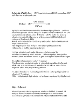 Deflatori I GNP. Deflatori I GNP llogaritet si raport I GNP nominal me GNP
real, shprehur në, përqindje, pra:


                              GNP nominal
          Deflatori I GNP =                     x100
                                GNP real

Ky raport mudn te interpretohet si një indeks më I pergjithshëm I çmimeve
përderisa ai përfshin çmimet e të gjitha mallrave dhe të shërbimeve. Për këtë
arsye ekonomistët e konsiderojn deflatorin e GNP si matës më të mir te
inflacionit se sa indeksi I çmimeve te Konsumatorit (CPI) dhe Indeksi I
çmimeve të Prodhuesit (PPI).
Shpesh herë midis njerëzve lindin keqkuptime dhe krijohen konfuzione në
lidhje me inflacionin,
Këtu po paraqesim disas pyetje të cilat reflektojnë keqkuptimet e
përbashkëta, së bashku me përgjigjet e tyre:

1.Ai bën inflacioni mallrat dhe shërbimet më të shtrenjta? Jo.
Inflacion do të thotë që niveli mesatasr I cmimeve ngrihet. Shtrenjtësia e
mallrave lidhet me cmimet relative të tyre, të cilat jo me doemos ndryshojnë.

2.A na bën inflacioni më të varfur? Jo patjeter.
Të ardhurat tona nominale tentojnë të rriten gjatë periudhës së inflacionit
ndërkoh që te ardhurat tona reale mundet të rriten sikurse mund të mos
ndryshojn apo të ulen po gjatë kësaj periudhe.

3.A bëhen firmat më të pasura dhe puntorët më të varfur gjatë periudhës së
inflacionit? Jo patjeter.
Efekti I inflacionit në shpërndarjen e të ardhurave varet nga lloji I inflacionit.




Llojet e inflaciont

Inflaconi paraqet dukurin negative në rrjedhat e zhvllimit ekonomik.Ai
paraqitet në shkall dhe nivele të ndryshme nëpër faza zhvllimore të
ekonomisë së një vendi.Inflacion mund ta ndajmë në bazë të kritereve të
 