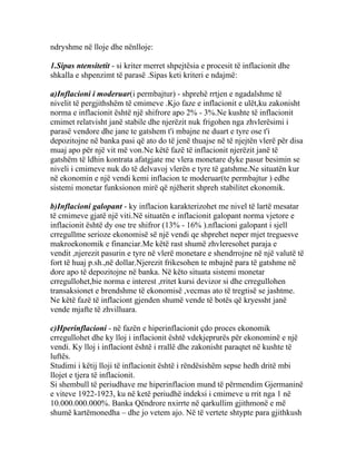ndryshme në lloje dhe nënlloje:

1.Sipas ntensitetit - si kriter merret shpejtësia e procesit të inflacionit dhe
shkalla e shpenzimt të parasë .Sipas keti kriteri e ndajmë:

a)Inflacioni i moderuar(i permbajtur) - shprehë rrtjen e ngadalshme të
nivelit të pergjithshëm të cmimeve .Kjo faze e inflacionit e ulët,ku zakonisht
norma e inflacionit është një shifrore apo 2% - 3%.Ne kushte të inflacionit
cmimet relatvisht janë stabile dhe njerëzit nuk frigohen nga zhvlerësimi i
parasë vendore dhe jane te gatshem t'i mbajne ne duart e tyre ose t'i
depozitojne në banka pasi që ato do të jenë thuajse në të njejtën vlerë për disa
muaj apo për një vit më von.Ne këtë fazë të inflacionit njerëzit janë të
gatshëm të ldhin kontrata afatgjate me vlera monetare dyke pasur besimin se
niveli i cmimeve nuk do të delvavoj vlerën e tyre të gatshme.Ne situatën kur
në ekonomin e një vendi kemi inflacion te moderuar(te permbajtur ) edhe
sistemi monetar funksionon mirë që njëherit shpreh stabilitet ekonomik.

b)Inflacioni galopant - ky inflacion karakterizohet me nivel të lartë mesatar
të cmimeve gjatë një viti.Në situatën e inflacionit galopant norma vjetore e
inflacionit është dy ose tre shifror (13% - 16% ).nflacioni galopant i sjell
crregullme serioze ekonomisë së një vendi qe shprehet neper mjet treguesve
makroekonomik e financiar.Me këtë rast shumë zhvleresohet paraja e
vendit ,njerezit pasurin e tyre në vlerë monetare e shendrrojne në një valutë të
fort të huaj p.sh.,në dollar.Njerezit frikesohen te mbajnë para të gatshme në
dore apo të depozitojne në banka. Në këto situata sistemi monetar
crregullohet,bie norma e interest ,rritet kursi devizor si dhe crregullohen
transaksionet e brendshme të ekonomisë ,vecmas ato të tregtisë se jashtme.
Ne këtë fazë të inflaciont gjenden shumë vende të botës që kryessht janë
vende mjafte të zhvilluara.

c)Hperinflacioni - në fazën e hiperinflacionit çdo proces ekonomik
crregullohet dhe ky lloj i inflacionit është vdekjeprurës për ekonominë e një
vendi. Ky lloj i inflaciont është i rrallë dhe zakonisht paraqtet në kushte të
luftës.
Studimi i këtij lloji të inflacionit është i rëndësishëm sepse hedh dritë mbi
llojet e tjera të inflacionit.
Si shembull të periudhave me hiperinflacion mund të përmendim Gjermaninë
e viteve 1922-1923, ku në ketë periudhë indeksi i cmimeve u rrit nga 1 në
10.000.000.000%. Banka Qëndrore nxirrte në qarkullim gjithmonë e më
shumë kartëmonedha – dhe jo vetem ajo. Në të vertete shtypte para gjithkush
 