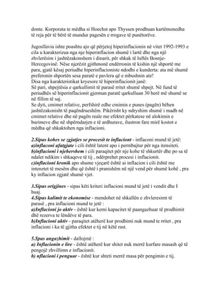 donte. Korporata te mëdha si Hoechst apo Thyssen prodhuan kartëmonedha
të reja për të bërë të mundur pagesën e rrogave të punëtorëve.

Jugosllavia ishte poashtu ajo që përjetoj hiperinflacionin në vitet 1992-1993 e
cila u karakterizua nga nje hiperinflacion shumë i lartë dhe nga një
zhvlerësim i jashtëzakonshem i dinarit, për shkak të luftës Bosnje-
Hercegovinë. Nëse njerëzit gjithmonë endërronin të kishin një shportë me
para, gjatë kësaj periudhe hiperinflacioniste ndodhi e kunderta: ata më shumë
preferonin shportën sesa paratë e pavlera që e mbushnin ate!
Disa nga karakteristikat kryesore të hiperinflacionit janë:
Së pari, shpejtësia e qarkullimit të parasë rritet shumë shpejt. Në fund të
periudhës së hiperinflacionit gjerman paratë qarkulluan 30 herë më shumë se
në fillim të saj.
Se dyti, cmimet relative, perfshirë edhe cmimin e punes (pagën) bëhen
jashtëzakonisht të paqëndrueshëm. Pikërisht ky ndryshim shumë i madh në
cmimet relative dhe në pagën reale me efektet përkatese në alokimin e
burimeve dhe në shpërndarjen e të ardhurave, ilustron fare mirë kostot e
mëdha që shkaktohen nga inflacioni.

2.Sipas kohes se zgjatjes se procesit te inflaciont - inflaconi mund të jetë:
a)inflaconi afatgjate i cili është latent apo i permbajtur për nga itensiteti.
b)inflacioni i njehershem i cili paraqitet për nje kohe të shkurtër dhe po sa të
ndalet ndikim i shkaqeve të tij , ndërprehet procesi i inflacionit.
c)inflacioni kronik apo shume vjeçarë është ai inflacion i cili është me
intenztet të mesëm dhe që është i pranishëm në një vend për shumë kohë , pra
ky inflacion zgjatë shumë vjet.

3.Sipas origjines - sipas këti kriteri inflacioni mund të jetë i vendit dhe I
huaj.
4.Sipas kalimit te ekonomise - mendohet në shkallën e zhvleresimt të
parasë , pra inflacioni mund te jetë :
a)Inflacioni jo aktiv - është kur kemi kapacitet të paangazhuar të prodhimit
dhë rezerva te lëndëve të para.
b)Inflacioni aktiv - paraqitet atëherë kur prodhimi nuk mund te rritet , pra
inflacioni i ka të gjitha efektet e tij në këtë rast.

5.Spas angazhimit - dallojmë :
a) Inflacionin e lire - është atëherë kur shitet nuk merrë kurfare masash që të
pengojë zhvillimn e inflacionit.
b) nflacioni i penguar - është kur shteti merrë masa për pengimin e tij.
 