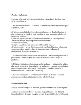 Pasojat e inflacionit

Pasojat e inflacionit ndihen ne te gjtha sferat e riprodhmit shoqëror , pra
inflacioni ndikon në :

1.Në zhvillimn ekonomik - Inflacioni ka ndikim: a)neotral ; b)ndikim negativ
; c)ndikim poztiv.

a)Ndikimi neotral në zhvillimin ekonomik bazohet në disa botëkuptime të
disa ekonomisteve klasik që kanë menduar se parat jane mjete teknike në
kembim të mallrave.
b)Ndikimi negatv - në zhvillimin ekonomik bazohet në këto argumente:
*inflacioni paraqet pengesë për zhvillimin ekonomik,
*destmulon kursimin,
*zvoglon angazhimin e rritjes së produktivitetit të punës.
c)Ndikimi poztiv - në zhvillimin ekonomik bazohet në faktinse inflacioni e
stimulon rritjën e prodhimt duke ia siguruar tregun me kushte të
përshtatshme të ngritjes se cmimeve.

2. Nidkmi i nflacionit në qarkullim dhe prodhim - inflacioni krijon iluzion te
prosperitetit , perkatesisht të zhvillimit të ekonomise apo te rritjes se
prodhmit.

3. Ndikimi i inflacionit në shprëndarje të të ardhurave - inflacioni ka ndikim
dhe pasoja negative në shprendarjen e të ardhurave , kryesisht nga inflacioni
dëmtohen punonjësit , nënpunesit , pensonistët , invalidët , marrësit e
ndihmave sociale , kursimtarët kreditor etj.

4.Ndikimi i inflacionit në kembim ndërkombetar - inflacioni në shumë
aspekte ndikon në mardheniet ekonomike nderkombetare.


Shkaqet e inflacionit

Shkaqet e inflacionit janë të shumëta , por kryesisht radhiten në katër grupe :

1.Inflacioni i kerkesës efektive të parasë (fuqise blerese) - për shkak të
kerkesës efektive të parasë paraqitet në bazë të lejimt të kredisë së bllokimit
 