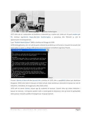 H i s t o r i k u i z h v i l l i m i t t ë i n t e r n e t i Page 6
Dale Hetherington
1977 ishte një vit i suksesshëm në zhvillimin e Internetit siç e njohim sot. Eshtë viti i të parit modem për
PC, zhvilluar nga Dennis Hayes dhe Dale Heatherington, u prezantua dhe fillimisht ju shit të
apasionuarve të kompjuterave.
I pari “Bulletin Board System” (BBS) u zhvillua në Chicago në 1978
1978 është gjithashtu viti i cili solli të parën reklamë të pa dëshiruar në formën e mesazhit të emailit (më
vonë njohur si spam), ju dërgua 600 përdoruesve të Arpanet në Kaliforni nga Gary Thuerk.
MUD
Primati i World of Warcraft dhe Second Life u zhvillua në 1979, dhe u quajtMUD (shkurt për MultiUser
Dungeon). MUD ishin botë të bazuara në tekst virtual, duke kombinuar elementë të lojrave me role të
ndryshme, interaktive, të imagjinuara, dhe chatit online.
1979 solli në skenë: Usenet, krijuar nga dy studentë të laureuar. Usenet ishte një sistem diskutimi i
bazuar në internet, i cili lejonte njerëzit rreth e rrotull globit të diskutonin mbi një temë të përbashkët
duke postuar mesazhe pubilke të kategorizuar në grupe lajmesh.
 
