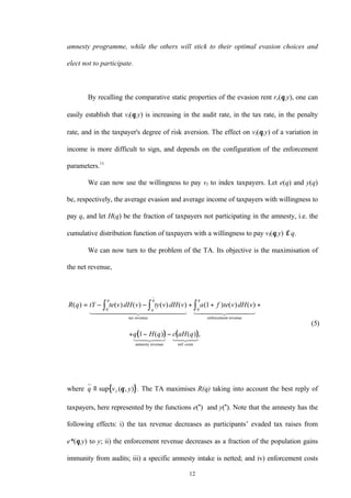 12
amnesty programme, while the others will stick to their optimal evasion choices and
elect not to participate.
By recalling the comparative static properties of the evasion rent re(θ,y), one can
easily establish that vI(θ,y) is increasing in the audit rate, in the tax rate, in the penalty
rate, and in the taxpayer's degree of risk aversion. The effect on vI(θ,y) of a variation in
income is more difficult to sign, and depends on the configuration of the enforcement
parameters.11
We can now use the willingness to pay vI to index taxpayers. Let e(q) and y(q)
be, respectively, the average evasion and average income of taxpayers with willingness to
pay q, and let H(q) be the fraction of taxpayers not participating in the amnesty, i.e. the
cumulative distribution function of taxpayers with a willingness to pay vI(θ,y) ≤ q.
We can now turn to the problem of the TA. Its objective is the maximisation of
the net revenue,
( ) ( )
R q tY te v dH v ty v dH v a f te v dH v
q H q c aH q
q
q
q q
( ) ( ) ( ) ( ) ( ) ( ) ( ) ( )
( ) ( ) ,
( )
= − − + + +
+ − −
∫ ∫ ∫0 0
1
1
5
tax revenue enforcement revenue
amnesty revenue enf. costs
1 2444444 3444444 1 2444 3444
1 24 34 1 24 34
where { }q v yI≡ sup ( , ) .θ The TA maximises R(q) taking into account the best reply of
taxpayers, here represented by the functions e(") and y("). Note that the amnesty has the
following effects: i) the tax revenue decreases as participants’ evaded tax raises from
e*(θ,y) to y; ii) the enforcement revenue decreases as a fraction of the population gains
immunity from audits; iii) a specific amnesty intake is netted; and iv) enforcement costs
 