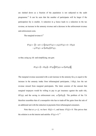 13
are slashed down as a fraction of the population is not subjected to the audit
programme.12
It can be seen that the number of participants will be larger if the
participation fee is smaller. A reduction in q hence leads to a reduction in the tax
revenue, an increase in the amnesty revenue and a decrease in the enforcement revenue
and enforcement costs.
The marginal revenue is13
[ ]
( )
R q a f te q H q t y q H q H q
q H q ac aH q H q
'( ) ( ) ( ) '( ) ( ) '( ) ( ( ))
'( ) ' ( ) '( ),
= − − + + + −
− −
1 1 1
so that, using eq. (4) and simplifying, one gets
( ) ( )[ ]R q H q H q RP q ac aH qe'( ) ( ) '( ) ( ) ' ( ) .= − − +1
The marginal revenue associated with a unit increase in the amnesty fee q is equal to the
increase in the amnesty intake from inframarginal participants, 1-H(q), less the net
revenue missed from marginal participants. The latter consists of the amount that
marginal taxpayers would be willing to pay to get insurance against the audit risk,
RPe(q), and the saving in enforcement cost, ( )ac aH q′ ( ) . The problem of the TA
therefore resembles that of a monopolist who has to trade-off the gains from the sale of
an additional unit with the reduction in payments from inframarginal consumers.
Note that at q q= , we have H q( ) = 1, and hence ′ <R q( ) .0 This proves that
the solution is on the interior and satisfies ′ =R q( ) .0 14
 