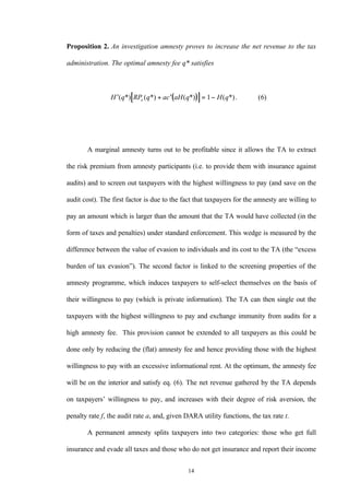 14
Proposition 2. An investigation amnesty proves to increase the net revenue to the tax
administration. The optimal amnesty fee q* satisfies
( )[ ]′ + ′ = −H q RP q ac aH q H qe( *) ( *) ( *) ( *). ( )1 6
A marginal amnesty turns out to be profitable since it allows the TA to extract
the risk premium from amnesty participants (i.e. to provide them with insurance against
audits) and to screen out taxpayers with the highest willingness to pay (and save on the
audit cost). The first factor is due to the fact that taxpayers for the amnesty are willing to
pay an amount which is larger than the amount that the TA would have collected (in the
form of taxes and penalties) under standard enforcement. This wedge is measured by the
difference between the value of evasion to individuals and its cost to the TA (the “excess
burden of tax evasion”). The second factor is linked to the screening properties of the
amnesty programme, which induces taxpayers to self-select themselves on the basis of
their willingness to pay (which is private information). The TA can then single out the
taxpayers with the highest willingness to pay and exchange immunity from audits for a
high amnesty fee. This provision cannot be extended to all taxpayers as this could be
done only by reducing the (flat) amnesty fee and hence providing those with the highest
willingness to pay with an excessive informational rent. At the optimum, the amnesty fee
will be on the interior and satisfy eq. (6). The net revenue gathered by the TA depends
on taxpayers’ willingness to pay, and increases with their degree of risk aversion, the
penalty rate f, the audit rate a, and, given DARA utility functions, the tax rate t.
A permanent amnesty splits taxpayers into two categories: those who get full
insurance and evade all taxes and those who do not get insurance and report their income
 