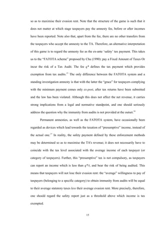 15
so as to maximise their evasion rent. Note that the structure of the game is such that it
does not matter at which stage taxpayers pay the amnesty fee, before or after incomes
have been reported. Note also that, apart from the fee, there are no other transfers from
the taxpayers who accept the amnesty to the TA. Therefore, an alternative interpretation
of this game is to regard the amnesty fee as the ex-ante ‘safety’ tax payment. This takes
us to the “FATOTA scheme” proposed by Chu (1990): pay a Fixed Amount of Taxes Or
incur the risk of a Tax Audit. The fee q* defines the tax payment which provides
exemption from tax audits.15
The only difference between the FATOTA system and a
standing investigation amnesty is that with the latter the “grace” for taxpayers complying
with the minimum payment comes only ex-post, after tax returns have been submitted
and the law has been violated. Although this does not affect the net revenue, it carries
strong implications from a legal and normative standpoint, and one should seriously
address the question why the immunity from audits is not provided at the outset.16
Permanent amnesties, as well as the FATOTA system, have occasionally been
regarded as devices which lead towards the taxation of “presumptive” income, instead of
the actual one.17
In reality, the safety payment defined by these enforcement methods
may be determined so as to maximise the TA's revenue; it does not necessarily have to
coincide with the tax level associated with the average income of each taxpayer (or
category of taxpayers). Further, this “presumptive” tax is not compulsory, as taxpayers
can report an income which is less than q*/t, and bear the risk of being audited. This
means that taxpayers will not lose their evasion rent: the “average” willingness to pay of
taxpayers (belonging to a specific category) to obtain immunity from audits will be equal
to their average statutory taxes less their average evasion rent. More precisely, therefore,
one should regard the safety report just as a threshold above which income is tax
exempted.
 