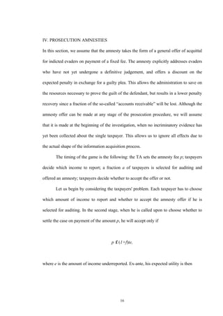 16
IV. PROSECUTION AMNESTIES
In this section, we assume that the amnesty takes the form of a general offer of acquittal
for indicted evaders on payment of a fixed fee. The amnesty explicitly addresses evaders
who have not yet undergone a definitive judgement, and offers a discount on the
expected penalty in exchange for a guilty plea. This allows the administration to save on
the resources necessary to prove the guilt of the defendant, but results in a lower penalty
recovery since a fraction of the so-called “accounts receivable” will be lost. Although the
amnesty offer can be made at any stage of the prosecution procedure, we will assume
that it is made at the beginning of the investigation, when no incriminatory evidence has
yet been collected about the single taxpayer. This allows us to ignore all effects due to
the actual shape of the information acquisition process.
The timing of the game is the following: the TA sets the amnesty fee p; taxpayers
decide which income to report; a fraction a of taxpayers is selected for auditing and
offered an amnesty; taxpayers decide whether to accept the offer or not.
Let us begin by considering the taxpayers' problem. Each taxpayer has to choose
which amount of income to report and whether to accept the amnesty offer if he is
selected for auditing. In the second stage, when he is called upon to choose whether to
settle the case on payment of the amount p, he will accept only if
p ≤ (1+f)te,
where e is the amount of income underreported. Ex-ante, his expected utility is then
 
