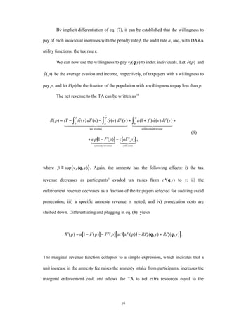19
By implicit differentiation of eq. (7), it can be established that the willingness to
pay of each individual increases with the penalty rate f, the audit rate a, and, with DARA
utility functions, the tax rate t.
We can now use the willingness to pay vP(θ,y) to index individuals. Let $e p( ) and
$( )y p be the average evasion and income, respectively, of taxpayers with a willingness to
pay p, and let F(p) be the fraction of the population with a willingness to pay less than p.
The net revenue to the TA can be written as18
( ) ( )
R p tY te v dF v ty v dF v a f te v dF v
a p F p c aF p
p
q
p p
( ) $( ) ( ) $( ) ( ) ( ) $( ) ( )
( ) ( ) ,
( )
= − − + + +
+ − −
∫ ∫ ∫0 0
1
1
9
tax revenue enforcement reveue
amnesty revenue enf. costs
1 2444444 3444444 1 24444 34444
1 244 344 1 24 34
where { }p v yP≡ sup ( , ) .θ Again, the amnesty has the following effects: i) the tax
revenue decreases as participants’ evaded tax raises from e*(θ,y) to y; ii) the
enforcement revenue decreases as a fraction of the taxpayers selected for auditing avoid
prosecution; iii) a specific amnesty revenue is netted; and iv) prosecution costs are
slashed down. Differentiating and plugging in eq. (8) yields
[ ] ( )[ ]′ = − − ′ ′ − +R p a F p F p ac aF p RP y RP yP e( ) ( ) ( ) ( ) ( , ) ( , ) .1 θ θ
The marginal revenue function collapses to a simple expression, which indicates that a
unit increase in the amnesty fee raises the amnesty intake from participants, increases the
marginal enforcement cost, and allows the TA to net extra resources equal to the
 