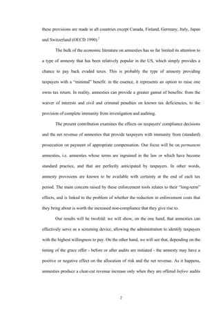 2
these provisions are made in all countries except Canada, Finland, Germany, Italy, Japan
and Switzerland (OECD 1990).2
The bulk of the economic literature on amnesties has so far limited its attention to
a type of amnesty that has been relatively popular in the US, which simply provides a
chance to pay back evaded taxes. This is probably the type of amnesty providing
taxpayers with a “minimal” benefit: in the essence, it represents an option to raise one
owns tax return. In reality, amnesties can provide a greater gamut of benefits: from the
waiver of interests and civil and criminal penalties on known tax deficiencies, to the
provision of complete immunity from investigation and auditing.
The present contribution examines the effects on taxpayers' compliance decisions
and the net revenue of amnesties that provide taxpayers with immunity from (standard)
prosecution on payment of appropriate compensation. Our focus will be on permanent
amnesties, i.e. amnesties whose terms are ingrained in the law or which have become
standard practice, and that are perfectly anticipated by taxpayers. In other words,
amnesty provisions are known to be available with certainty at the end of each tax
period. The main concern raised by these enforcement tools relates to their “long-term”
effects, and is linked to the problem of whether the reduction in enforcement costs that
they bring about is worth the increased non-compliance that they give rise to.
Our results will be twofold: we will show, on the one hand, that amnesties can
effectively serve as a screening device, allowing the administration to identify taxpayers
with the highest willingness to pay. On the other hand, we will see that, depending on the
timing of the grace offer - before or after audits are initiated - the amnesty may have a
positive or negative effect on the allocation of risk and the net revenue. As it happens,
amnesties produce a clear-cut revenue increase only when they are offered before audits
 
