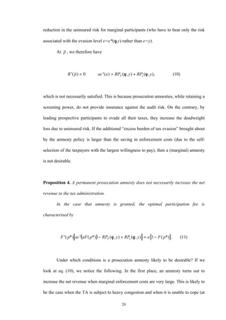 20
reduction in the uninsured risk for marginal participants (who have to bear only the risk
associated with the evasion level e=e*(θ,y) rather than e=y).
At p , we therefore have
′ < ⇔ ′ > +R p ac a RP y RP yP e( ) ( ) ( , ) ( , ), ( )0 10θ θ
which is not necessarily satisfied. This is because prosecution amnesties, while retaining a
screening power, do not provide insurance against the audit risk. On the contrary, by
leading prospective participants to evade all their taxes, they increase the deadweight
loss due to uninsured risk. If the additional “excess burden of tax evasion” brought about
by the amnesty policy is larger than the saving in enforcement costs (due to the self-
selection of the taxpayers with the largest willingness to pay), then a (marginal) amnesty
is not desirable.
Proposition 4. A permanent prosecution amnesty does not necessarily increase the net
revenue to the tax administration.
In the case that amnesty is granted, the optimal participation fee is
characterised by
( )[ ] [ ]′ ′ − + = −F p ac aF p RP y RP y a F pP e( *) ( *) ( , ) ( , ) ( *) . ( )θ θ 1 11
Under which conditions is a prosecution amnesty likely to be desirable? If we
look at eq. (10), we notice the following. In the first place, an amnesty turns out to
increase the net revenue when marginal enforcement costs are very large. This is likely to
be the case when the TA is subject to heavy congestion and when it is unable to cope (at
 