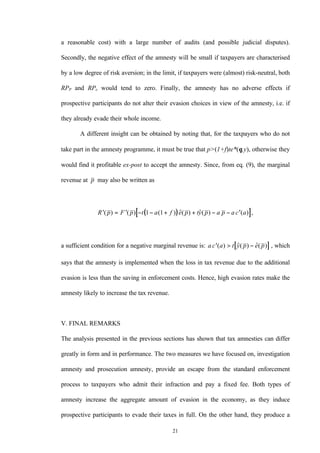 21
a reasonable cost) with a large number of audits (and possible judicial disputes).
Secondly, the negative effect of the amnesty will be small if taxpayers are characterised
by a low degree of risk aversion; in the limit, if taxpayers were (almost) risk-neutral, both
RPP and RPe would tend to zero. Finally, the amnesty has no adverse effects if
prospective participants do not alter their evasion choices in view of the amnesty, i.e. if
they already evade their whole income.
A different insight can be obtained by noting that, for the taxpayers who do not
take part in the amnesty programme, it must be true that p>(1+f)te*(θ,y), otherwise they
would find it profitable ex-post to accept the amnesty. Since, from eq. (9), the marginal
revenue at p may also be written as
( )[ ]′ = ′ − − + + − − ′R p F p t a f e p ty p a p a c a( ) ( ) ( ) $( ) $( ) ( ) ,1 1
a sufficient condition for a negative marginal revenue is: [ ]a c a t y p e p′ > −( ) $( ) $( ) , which
says that the amnesty is implemented when the loss in tax revenue due to the additional
evasion is less than the saving in enforcement costs. Hence, high evasion rates make the
amnesty likely to increase the tax revenue.
V. FINAL REMARKS
The analysis presented in the previous sections has shown that tax amnesties can differ
greatly in form and in performance. The two measures we have focused on, investigation
amnesty and prosecution amnesty, provide an escape from the standard enforcement
process to taxpayers who admit their infraction and pay a fixed fee. Both types of
amnesty increase the aggregate amount of evasion in the economy, as they induce
prospective participants to evade their taxes in full. On the other hand, they produce a
 