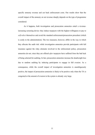 22
specific amnesty revenue and cut back enforcement costs. Our results show that the
overall impact of the amnesty on net revenue sharply depends on the type of programme
considered.
As it happens, both investigation and prosecution amnesties entail a revenue-
increasing screening device: they induce taxpayers with the highest willingness to pay to
self-select themselves and avoid the standard enforcement/prosecution procedure (which
is costly to the administration). The two measures, however, differ in the way in which
they allocate the audit risk: while investigation amnesties provide participants with full
insurance against the risky elements involved in the enforcement policy, prosecution
amnesties do not, since they are offered after taxpayers have suffered from the bad luck
of being selected for auditing. In fact, prosecution amnesties increase the deadweight loss
due to random auditing by inducing participants to engage in full evasion. As a
consequence, while the overall impact of investigation amnesties is unambiguously
positive, the impact of prosecution amnesties is likely to be positive only when the TA is
congested or the amount of evasion in the system is already very large.
 