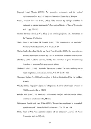 24
Franzoni, Luigi Alberto, (1995b), Tax amnesties, settlements, and the optimal
enforcement policy, w.p. 221, Dept. of Economics, University of Bologna.
Graetz, Michael and Luis Wilde, (1993), “The decision by strategic nonfilers to
participate in income tax amnesties”, International Review of Law ad Economics,
Vol. 13, pp. 271-283.
Internal Revenue Service, (1987), Study of tax amnesty programs, U.S. Department of
the Treasury, Washington.
Malik, Arun S. and Robert M. Schwab, (1991), “The economics of tax amnesties”,
Journal of Public Economics, Vol. 46, pp. 29-49.
Macho-Stadler, Ines, Pau Olivella and David Pérez-Castrillo, (1993), Tax amnesties in a
dynamic model of tax evasion, w.p. 247.94, Universitat Autònoma de Barcelona.
Marchese, Carla e Alberto Cassone, (1992), Tax amnesties as price-discriminating
behaviour by a monopolistic government, mimeo.
Mickesell, John L., (1986), “Amnesties for state tax evaders: The nature and response to
recent programs”, National Tax Journal, Vol. 39, pp. 507-522.
Musgrave, Richard A., (1981), Fiscal reform in Bolivia (Cambridge, USA: Harvard Law
School).
OECD, (1990), Taxpayers' rights and obligations: A survey of the legal situation in
OECD countries (Paris: OECD)
Olivella, Pau, (1992), Tax amnesties: An economic analysis and description, mimeo,
Instituto de Estudios Fiscales, Madrid.
Reinganum, Jennifer and Luis Wilde, (1985), “Income tax compliance in a principal-
agent framework”, Journal of Public Economics, Vol. 26, pp. 1-18.
Stella, Peter, (1991), “An economic analysis of tax amnesties”, Journal of Public
Economics, Vol. 46, 383-400.
 