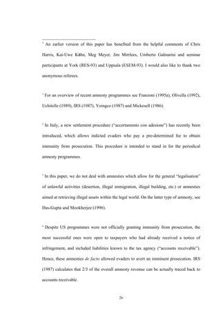 26
*
An earlier version of this paper has benefited from the helpful comments of Chris
Harris, Kai-Uwe Káhn, Meg Meyer, Jim Mirrlees, Umberto Galmarini and seminar
participants at York (RES-93) and Uppsala (ESEM-93). I would also like to thank two
anonymous referees.
1
For an overview of recent amnesty programmes see Franzoni (1995a), Olivella (1992),
Uchitelle (1989), IRS (1987), Yoingco (1987) and Mickesell (1986).
2
In Italy, a new settlement procedure (“accertamento con adesione”) has recently been
introduced, which allows indicted evaders who pay a pre-determined fee to obtain
immunity from prosecution. This procedure is intended to stand in for the periodical
amnesty programmes.
3
In this paper, we do not deal with amnesties which allow for the general “legalisation”
of unlawful activities (desertion, illegal immigration, illegal building, etc.) or amnesties
aimed at retrieving illegal assets within the legal world. On the latter type of amnesty, see
Das-Gupta and Mookherjee (1996).
4
Despite US programmes were not officially granting immunity from prosecution, the
most successful ones were open to taxpayers who had already received a notice of
infringement, and included liabilities known to the tax agency (“accounts receivable”).
Hence, these amnesties de facto allowed evaders to avert an imminent prosecution. IRS
(1987) calculates that 2/3 of the overall amnesty revenue can be actually traced back to
accounts receivable.
 