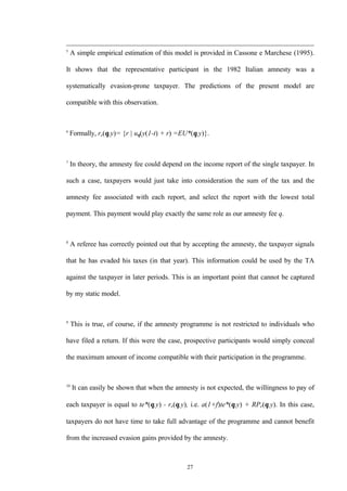 27
5
A simple empirical estimation of this model is provided in Cassone e Marchese (1995).
It shows that the representative participant in the 1982 Italian amnesty was a
systematically evasion-prone taxpayer. The predictions of the present model are
compatible with this observation.
6
Formally, re(θ,y)= {r | uθ(y(1-t) + r) =EU*(θ,y)}.
7
In theory, the amnesty fee could depend on the income report of the single taxpayer. In
such a case, taxpayers would just take into consideration the sum of the tax and the
amnesty fee associated with each report, and select the report with the lowest total
payment. This payment would play exactly the same role as our amnesty fee q.
8
A referee has correctly pointed out that by accepting the amnesty, the taxpayer signals
that he has evaded his taxes (in that year). This information could be used by the TA
against the taxpayer in later periods. This is an important point that cannot be captured
by my static model.
9
This is true, of course, if the amnesty programme is not restricted to individuals who
have filed a return. If this were the case, prospective participants would simply conceal
the maximum amount of income compatible with their participation in the programme.
10
It can easily be shown that when the amnesty is not expected, the willingness to pay of
each taxpayer is equal to te*(θ,y) - re(θ,y), i.e. a(1+f)te*(θ,y) + RPe(θ,y). In this case,
taxpayers do not have time to take full advantage of the programme and cannot benefit
from the increased evasion gains provided by the amnesty.
 