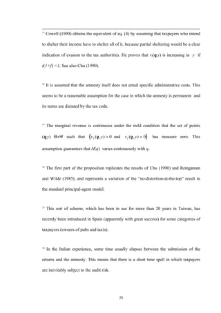 28
11
Cowell (1990) obtains the equivalent of eq. (4) by assuming that taxpayers who intend
to shelter their income have to shelter all of it, because partial sheltering would be a clear
indication of evasion to the tax authorities. He proves that vI(θ,y) is increasing in y if
t(1+f) <1. See also Chu (1990).
12
It is assumed that the amnesty itself does not entail specific administrative costs. This
seems to be a reasonable assumption for the case in which the amnesty is permanent and
its terms are dictated by the tax code.
13
The marginal revenue is continuous under the mild condition that the set of points
(θ,y)∈Θ×Ψ such that { }v y v yI I( , ) ( , )θ θ> ∇ =0 0and has measure zero. This
assumption guarantees that H(q) varies continuously with q.
14
The first part of the proposition replicates the results of Chu (1990) and Reinganum
and Wilde (1985), and represents a variation of the “no-distortion-at-the-top” result in
the standard principal-agent model.
15
This sort of scheme, which has been in use for more than 20 years in Taiwan, has
recently been introduced in Spain (apparently with great success) for some categories of
taxpayers (owners of pubs and taxis).
16
In the Italian experience, some time usually elapses between the submission of the
returns and the amnesty. This means that there is a short time spell in which taxpayers
are inevitably subject to the audit risk.
 