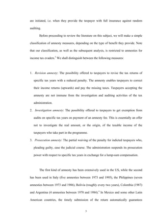 3
are initiated, i.e. when they provide the taxpayer with full insurance against random
auditing.
Before proceeding to review the literature on this subject, we will make a simple
classification of amnesty measures, depending on the type of benefit they provide. Note
that our classification, as well as the subsequent analysis, is restricted to amnesties for
income tax evaders.3
We shall distinguish between the following measures:
1. Revision amnesty: The possibility offered to taxpayers to revise the tax returns of
specific tax years with a reduced penalty. The amnesty enables taxpayers to correct
their income returns (upwards) and pay the missing taxes. Taxpayers accepting the
amnesty are not immune from the investigation and auditing activities of the tax
administration.
2. Investigation amnesty: The possibility offered to taxpayers to get exemption from
audits on specific tax years on payment of an amnesty fee. This is essentially an offer
not to investigate the real amount, or the origin, of the taxable income of the
taxpayers who take part in the programme.
3. Prosecution amnesty: The partial waiving of the penalty for indicted taxpayers who,
pleading guilty, ease the judicial course. The administration suspends its prosecution
power with respect to specific tax years in exchange for a lump-sum compensation.
The first kind of amnesty has been extensively used in the US, while the second
has been used in Italy (five amnesties between 1973 and 1995), the Philippines (seven
amnesties between 1973 and 1986), Bolivia (roughly every two years), Colombia (1987)
and Argentina (4 amnesties between 1970 and 1984).4
In Mexico and some other Latin
American countries, the timely submission of the return automatically guarantees
 