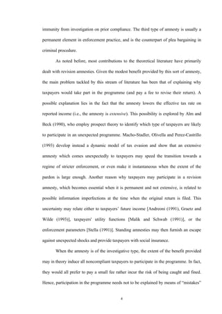 4
immunity from investigation on prior compliance. The third type of amnesty is usually a
permanent element in enforcement practice, and is the counterpart of plea bargaining in
criminal procedure.
As noted before, most contributions to the theoretical literature have primarily
dealt with revision amnesties. Given the modest benefit provided by this sort of amnesty,
the main problem tackled by this stream of literature has been that of explaining why
taxpayers would take part in the programme (and pay a fee to revise their return). A
possible explanation lies in the fact that the amnesty lowers the effective tax rate on
reported income (i.e., the amnesty is extensive). This possibility is explored by Alm and
Beck (1990), who employ prospect theory to identify which type of taxpayers are likely
to participate in an unexpected programme. Macho-Stadler, Olivella and Perez-Castrillo
(1993) develop instead a dynamic model of tax evasion and show that an extensive
amnesty which comes unexpectedly to taxpayers may speed the transition towards a
regime of stricter enforcement, or even make it instantaneous when the extent of the
pardon is large enough. Another reason why taxpayers may participate in a revision
amnesty, which becomes essential when it is permanent and not extensive, is related to
possible information imperfections at the time when the original return is filed. This
uncertainty may relate either to taxpayers’ future income [Andreoni (1991), Graetz and
Wilde (1993)], taxpayers' utility functions [Malik and Schwab (1991)], or the
enforcement parameters [Stella (1991)]. Standing amnesties may then furnish an escape
against unexpected shocks and provide taxpayers with social insurance.
When the amnesty is of the investigative type, the extent of the benefit provided
may in theory induce all noncompliant taxpayers to participate in the programme. In fact,
they would all prefer to pay a small fee rather incur the risk of being caught and fined.
Hence, participation in the programme needs not to be explained by means of “mistakes”
 