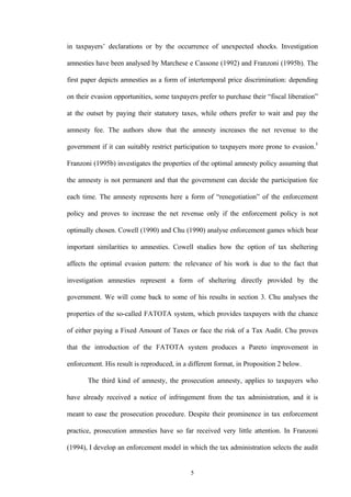 5
in taxpayers’ declarations or by the occurrence of unexpected shocks. Investigation
amnesties have been analysed by Marchese e Cassone (1992) and Franzoni (1995b). The
first paper depicts amnesties as a form of intertemporal price discrimination: depending
on their evasion opportunities, some taxpayers prefer to purchase their “fiscal liberation”
at the outset by paying their statutory taxes, while others prefer to wait and pay the
amnesty fee. The authors show that the amnesty increases the net revenue to the
government if it can suitably restrict participation to taxpayers more prone to evasion.5
Franzoni (1995b) investigates the properties of the optimal amnesty policy assuming that
the amnesty is not permanent and that the government can decide the participation fee
each time. The amnesty represents here a form of “renegotiation” of the enforcement
policy and proves to increase the net revenue only if the enforcement policy is not
optimally chosen. Cowell (1990) and Chu (1990) analyse enforcement games which bear
important similarities to amnesties. Cowell studies how the option of tax sheltering
affects the optimal evasion pattern: the relevance of his work is due to the fact that
investigation amnesties represent a form of sheltering directly provided by the
government. We will come back to some of his results in section 3. Chu analyses the
properties of the so-called FATOTA system, which provides taxpayers with the chance
of either paying a Fixed Amount of Taxes or face the risk of a Tax Audit. Chu proves
that the introduction of the FATOTA system produces a Pareto improvement in
enforcement. His result is reproduced, in a different format, in Proposition 2 below.
The third kind of amnesty, the prosecution amnesty, applies to taxpayers who
have already received a notice of infringement from the tax administration, and it is
meant to ease the prosecution procedure. Despite their prominence in tax enforcement
practice, prosecution amnesties have so far received very little attention. In Franzoni
(1994), I develop an enforcement model in which the tax administration selects the audit
 