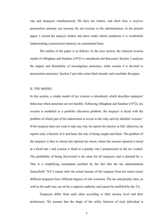 6
rate and taxpayers simultaneously file their tax returns, and show how a surprise
prosecution amnesty can increase the net revenue to the administration. In the present
paper, I extend the analysis further and show under which conditions it is worthwhile
implementing a prosecution amnesty on a permanent basis.
The outline of the paper is as follows. In the next section, the classical evasion
model of Allingham and Sandmo (1972) is introduced and discussed. Section 3 analyses
the impact and desirability of investigation amnesties, while section 4 is devoted to
prosecution amnesties. Section 5 provides some final remarks and concludes the paper.
II. THE MODEL
In this section, a simple model of tax evasion is introduced, which describes taxpayers'
behaviour when amnesties are not feasible. Following Allingham and Sandmo (1972), tax
evasion is modelled as a portfolio allocation problem: the taxpayer is faced with the
problem of which part of his endowment to invest in the risky activity labelled ‘evasion.’
If the taxpayer does not want to take any risk, he reports his income in full; otherwise, he
reports only a fraction of it and bears the risk of being caught and fined. The problem of
the taxpayer is thus to choose the optimal tax return, where the income reported is taxed
at a fixed rate t and evasion is fined at a penalty rate f proportional to the tax evaded.
The probability of being discovered is the same for all taxpayers and is denoted by a.
This is a simplifying assumption justified by the fact that the tax administration
(henceforth “TA”) cannot infer the actual income of the taxpayer from his return (since
different taxpayers have different degrees of risk aversion). The tax and penalty rates, as
well as the audit rate, are set by a superior authority and cannot be modified by the TA.
Taxpayers differ from each other according to their income level and their
preferences. We assume that the shape of the utility function of each individual is
 
