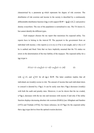 7
characterised by a parameter θ which represents his degree of risk aversion. The
distribution of risk aversion and income in the society is described by a continuously
differentiable distribution function G(θ,y) with support Θ×Ψ = [ , ] [ , ]θ θ × 0 y and positive
density everywhere. The size of the population is normalised to one. The TA knows G,
but cannot identify the different types.
Each taxpayer chooses the tax report that maximises his expected utility. Tax
reports have to belong to the interval Ψ. The payment to the government from an
individual with income y who reports (y-e) is t(y-e) if he is not caught, and ty+ft(y-e) if
he is audited and fined. Note that we have implicitly assumed that the TA makes no
errors in the determination of the true liability of the taxpayer. The expected utility for a
(θ,y)-type is
( ) ( )EU e a u y t te au y t fte( ) = ( - ) ( - ) + + ( - ) -1 1 1 1θ θ ( )
with ′ >uθ 0, and ′′≤uθ 0 for all (θ,y)∈Θ×Ψ. The latter condition implies that all
individuals are (weakly) averse to risk. The amount of income that each individual elects
to conceal is denoted by e*(θ,y). It can be easily seen that e*(θ,y) decreases (weakly)
with both the audit and penalty rates. Moreover, it can be shown that the tax evaded,
te*(θ,y), decreases with the tax rate and increases with income if and only if the utility
function displays decreasing absolute risk aversion (DARA) [see Allingham and Sandmo
(1972) and Yitzhaki (1974)]. For future reference, let EU*(θ,y) be the expected utility
that a (θ,y)-type derives from the optimal evasion decision.
 