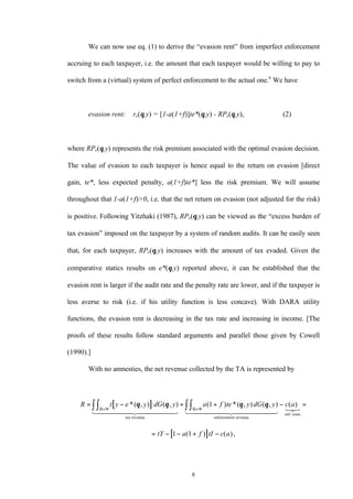 8
We can now use eq. (1) to derive the “evasion rent” from imperfect enforcement
accruing to each taxpayer, i.e. the amount that each taxpayer would be willing to pay to
switch from a (virtual) system of perfect enforcement to the actual one.6
We have
evasion rent: re(θ,y) = [1-a(1+f)]te*(θ,y) - RPe(θ,y), (2)
where RPe(θ,y) represents the risk premium associated with the optimal evasion decision.
The value of evasion to each taxpayer is hence equal to the return on evasion [direct
gain, te*, less expected penalty, a(1+f)te*] less the risk premium. We will assume
throughout that 1-a(1+f)>0, i.e. that the net return on evasion (not adjusted for the risk)
is positive. Following Yitzhaki (1987), RPe(θ,y) can be viewed as the “excess burden of
tax evasion” imposed on the taxpayer by a system of random audits. It can be easily seen
that, for each taxpayer, RPe(θ,y) increases with the amount of tax evaded. Given the
comparative statics results on e*(θ,y) reported above, it can be established that the
evasion rent is larger if the audit rate and the penalty rate are lower, and if the taxpayer is
less averse to risk (i.e. if his utility function is less concave). With DARA utility
functions, the evasion rent is decreasing in the tax rate and increasing in income. [The
proofs of these results follow standard arguments and parallel those given by Cowell
(1990).]
With no amnesties, the net revenue collected by the TA is represented by
[ ]
[ ]
R t y e y dG y a f te y dG y c a
tY a f tI c a
= − + + − =
= − − + −
× ×∫∫ ∫∫*( , ) ( , ) ( ) *( , ) ( , ) ( )
( ) ( ),
θ θ θ θ
Θ Ψ Θ Ψ
tax revenue enforcement revenue
enf. costs1 244444 344444 1 2444444 3444444 123
1
1 1
 