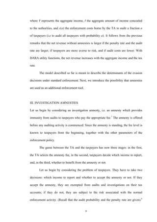 9
where Y represents the aggregate income, I the aggregate amount of income concealed
to the authorities, and c(a) the enforcement costs borne by the TA to audit a fraction a
of taxpayers (i.e to audit all taxpayers with probability a). It follows from the previous
remarks that the net revenue without amnesties is larger if the penalty rate and the audit
rate are larger, if taxpayers are more averse to risk, and if audit costs are lower. With
DARA utility functions, the net revenue increases with the aggregate income and the tax
rate.
The model described so far is meant to describe the determinants of the evasion
decisions under standard enforcement. Next, we introduce the possibility that amnesties
are used as an additional enforcement tool.
III. INVESTIGATION AMNESTIES
Let us begin by considering an investigation amnesty, i.e. an amnesty which provides
immunity from audits to taxpayers who pay the appropriate fee.7
The amnesty is offered
before any auditing activity is commenced. Since the amnesty is standing, the fee level is
known to taxpayers from the beginning, together with the other parameters of the
enforcement policy.
The game between the TA and the taxpayers has now three stages: in the first,
the TA selects the amnesty fee, in the second, taxpayers decide which income to report,
and, in the third, whether to benefit from the amnesty or not.
Let us begin by considering the problem of taxpayers. They have to take two
decisions: which income to report and whether to accept the amnesty or not. If they
accept the amnesty, they are exempted from audits and investigations on their tax
accounts; if they do not, they are subject to the risk associated with the normal
enforcement activity. (Recall that the audit probability and the penalty rate are given).8
 