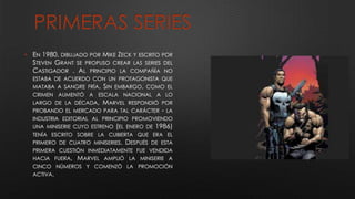 PRIMERAS SERIES
• EN 1980, DIBUJADO POR MIKE ZECK Y ESCRITO POR
STEVEN GRANT SE PROPUSO CREAR LAS SERIES DEL
CASTIGADOR . AL PRINCIPIO LA COMPAÑÍA NO
ESTABA DE ACUERDO CON UN PROTAGONISTA QUE
MATABA A SANGRE FRÍA. SIN EMBARGO, COMO EL
CRIMEN AUMENTÓ A ESCALA NACIONAL A LO
LARGO DE LA DÉCADA, MARVEL RESPONDIÓ POR
PROBANDO EL MERCADO PARA TAL CARÁCTER - LA
INDUSTRIA EDITORIAL AL PRINCIPIO PROMOVIENDO
UNA MINISERIE CUYO ESTRENO (EL ENERO DE 1986)
TENÍA ESCRITO SOBRE LA CUBIERTA QUE ERA EL
PRIMERO DE CUATRO MINISERIES. DESPUÉS DE ESTA
PRIMERA CUESTIÓN INMEDIATAMENTE FUE VENDIDA
HACIA FUERA, MARVEL AMPLIÓ LA MINISERIE A
CINCO NÚMEROS Y COMENZÓ LA PROMOCIÓN
ACTIVA.
 
