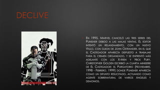 DECLIVE
• EN 1995, MARVEL CANCELÓ LAS TRES SERIES DEL
PUNISHER DEBIDO A LAS MALAS VENTAS. EL EDITOR
INTENTÓ UN RELANZAMIENTO, CON UN NUEVO
TÍTULO, CON GUION DE JOHN OSTRANDER, EN EL QUE
EL CASTIGADOR APARECÍA DISPUESTO A TRABAJAR
PARA EL CRIMEN ORGANIZADO, Y SE ENFRENTÓ MÁS
ADELANTE CON LOS X-MEN Y NICK FURY.
CHRISTOPHER GOLDEN ESCRIBIÓ LA CUARTA MINISERIE
DE EL CASTIGADOR: EL PURGATORIO (NOVIEMBRE.
1998 - FEBRERO. 1999) DONDE PUNISHER APARECÍA
COMO UN DIFUNTO RESUCITADO, ACTUANDO COMO
AGENTE SOBRENATURAL DE VARIOS ÁNGELES Y
DEMONIOS.
 