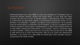 SU REGRESO
• APROXIMADAMENTE EN EL AÑO 2000 SE LANZA UNA MINISERIE DE 12 NÚMEROS PARA LA
COLECCIÓN MARVEL KNIGHTS, ESCRITA POR GARTH ENNIS, LA CUAL TIENE UNA GRAN
ACOGIDA. EN VISTA DE LO CUAL, SE DECIDE REABRIR LA SERIE REGULAR COMO VOLUMEN
4, COSECHANDO UN GRAN ÉXITO, DEBIDO A LOS ESTUPENDOS GUIONES DEL AUTOR , EL CUAL
RETORNA A SUS ORÍGENES, Y MUESTRA A UN FRANK CASTLE DESPIADADO Y EN OCASIONES
LLENO DE HUMOR NEGRO ALCANZANDO LOS 37 NÚMEROS. LA PELÍCULA POSTERIOR SE BASÓ
EN ESTOS GUIONES EN GRAN MEDIDA, POSTERIORMENTE LA SERIE SE RECONVIERTE DENTRO DE
LA LÍNEA MAX CONTINUANDO GARTH ENNIS A LOS GUIONES Y VUELVE A COMENZAR DESDE
UN NUEVO NÚMERO 1 SIENDO ESTA ETAPA MUY ACLAMADA POR LOS FANS. EN EL AÑO 2008
SU SERIE REGULAR SE HA DADO POR FINALIZADA, PERO SE LE HA DADO UNA PERIODICIDAD
TRIMESTRAL A SUS TOMOS DE LA SERIE MAX DE MARVEL,SÓLO PARA LECTORES ADULTOS Y
GUIONIZADOS POR OTROS AUTORES.
 