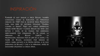 INSPIRACIÓN
• PUNISHER ES MUY SIMILAR A MICK BOLAN, TAMBIÉN
CONOCIDO COMO EL EJECUTOR, UN PERSONAJE
CREADO EN 1969 POR EL ESCRITOR DON PENDLETON
PARA UNA SERIE DE HISTORIAS TITULADAS "GUERRA
CONTRA LA MAFIA". PERO HAY VARIAS DIFERENCIAS
VISIBLES ENTRE BOLAN Y CASTLE: BOLAN NO TENÍA UNA
ESPOSA E HIJOS, NI SU FAMILIA FUE ASESINADA
DIRECTAMENTE POR CRIMINALES. EN SU LUGAR, LA
HERMANA DE BOLAN EJERCÍA LA
PROSTITUCIÓN, INDUCIDA POR UN JEFE DE LA MAFIA, Y EL
PADRE DE BOLAN, ACOSADO POR DEUDAS DE
JUEGO, HABÍA MATADO A SU PROPIA ESPOSA, A SU HIJO
(HERMANO DE BOLAN) Y CASI A SU HERMANA, ANTES DE
SUICIDARSE UTILIZANDO LA MISMA ARMA.
 