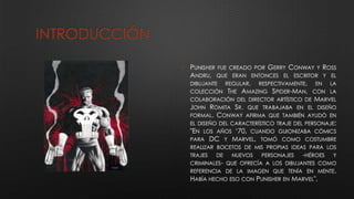 INTRODUCCIÓN
• PUNISHER FUE CREADO POR GERRY CONWAY Y ROSS
ANDRU, QUE ERAN ENTONCES EL ESCRITOR Y EL
DIBUJANTE REGULAR, RESPECTIVAMENTE, EN LA
COLECCIÓN THE AMAZING SPIDER-MAN, CON LA
COLABORACIÓN DEL DIRECTOR ARTÍSTICO DE MARVEL
JOHN ROMITA SR. QUE TRABAJABA EN EL DISEÑO
FORMAL. CONWAY AFIRMA QUE TAMBIÉN AYUDÓ EN
EL DISEÑO DEL CARACTERÍSTICO TRAJE DEL PERSONAJE:
"EN LOS AÑOS ‘70, CUANDO GUIONIZABA CÓMICS
PARA DC Y MARVEL, TOMÓ COMO COSTUMBRE
REALIZAR BOCETOS DE MIS PROPIAS IDEAS PARA LOS
TRAJES DE NUEVOS PERSONAJES -HÉROES Y
CRIMINALES- QUE OFRECÍA A LOS DIBUJANTES COMO
REFERENCIA DE LA IMAGEN QUE TENÍA EN MENTE.
HABÍA HECHO ESO CON PUNISHER EN MARVEL".
 