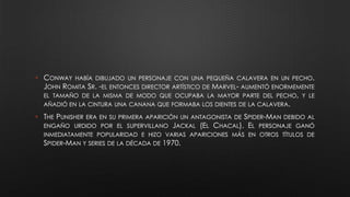 • CONWAY HABÍA DIBUJADO UN PERSONAJE CON UNA PEQUEÑA CALAVERA EN UN PECHO.
JOHN ROMITA SR. -EL ENTONCES DIRECTOR ARTÍSTICO DE MARVEL- AUMENTÓ ENORMEMENTE
EL TAMAÑO DE LA MISMA DE MODO QUE OCUPABA LA MAYOR PARTE DEL PECHO, Y LE
AÑADIÓ EN LA CINTURA UNA CANANA QUE FORMABA LOS DIENTES DE LA CALAVERA.
• THE PUNISHER ERA EN SU PRIMERA APARICIÓN UN ANTAGONISTA DE SPIDER-MAN DEBIDO AL
ENGAÑO URDIDO POR EL SUPERVILLANO JACKAL (EL CHACAL). EL PERSONAJE GANÓ
INMEDIATAMENTE POPULARIDAD E HIZO VARIAS APARICIONES MÁS EN OTROS TÍTULOS DE
SPIDER-MAN Y SERIES DE LA DÉCADA DE 1970.
 