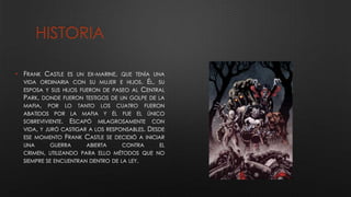 HISTORIA
• FRANK CASTLE ES UN EX-MARINE, QUE TENÍA UNA
VIDA ORDINARIA CON SU MUJER E HIJOS. ÉL, SU
ESPOSA Y SUS HIJOS FUERON DE PASEO AL CENTRAL
PARK, DONDE FUERON TESTIGOS DE UN GOLPE DE LA
MAFIA, POR LO TANTO LOS CUATRO FUERON
ABATIDOS POR LA MAFIA Y ÉL FUE EL ÚNICO
SOBREVIVIENTE. ESCAPÓ MILAGROSAMENTE CON
VIDA, Y JURÓ CASTIGAR A LOS RESPONSABLES. DESDE
ESE MOMENTO FRANK CASTLE SE DECIDIÓ A INICIAR
UNA GUERRA ABIERTA CONTRA EL
CRIMEN, UTILIZANDO PARA ELLO MÉTODOS QUE NO
SIEMPRE SE ENCUENTRAN DENTRO DE LA LEY.
 
