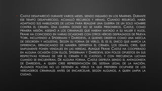 • CASTLE DESAPARECIÓ DURANTE VARIOS MESES, SIENDO INSUMISO EN LOS MARINES. DURANTE
ESE TIEMPO DESAPARECIDO, ACUMULÓ RECURSOS Y ARMAS. CUANDO RESURGIÓ, HABÍA
ADAPTADO SUS HABILIDADES DE LUCHA PARA REALIZAR UNA GUERRA DE UN SOLO HOMBRE
CONTRA EL CRIMEN. UNA GUERRA DONDE NO SE HARÍA PRISIONEROS. CASTLE, COMO
PRIMERA MISIÓN, ASESINÓ A LOS CRIMINALES QUE HABÍAN MATADO A SU MUJER E HIJOS.
FRANK HA COINCIDIDO EN VARIAS OCASIONES CON OTROS HÉROES DISFRAZADOS DE NUEVA
YORK, INCLUYENDO A SPIDERMAN Y DAREDEVIL, A QUIENES OBSERVA COMO UNA MEZCLA
DE DESORDEN Y MOLESTIAS. SEGÚN SU FORMA DE VERLO, ÉL ES EL ÚNICO QUE MARCA LA
DIFERENCIA, ERRADICANDO DE MANERA DEFINITIVA EL CRIMEN. LOS DEMÁS, CREE, QUE
SIMPLEMENTE PONEN VENDAJES EN LAS HERIDAS. AUNQUE FRANK CASTLE HA COOPERADO
EN ALGUNA OCASIÓN CON ELLOS, SPIDERMAN Y DAREDEVIL SON POLOS OPUESTOS EN SUS
RESPECTIVAS FORMAS DE VER EL CRIMEN Y EL CASTIGO, Y CON FRECUENCIA LUCHAN
CUANDO SE ENCUENTRAN. DE ALGUNA FORMA, CASTLE DISFRUTA SIENDO EL ANTAGONISTA
DE DAREDEVIL, A QUIEN CREE REPRESENTACIÓN DEL SISTEMA LEGAL DE LA NACIÓN.
ALGUNOS POLICÍAS NO LO DETIENEN AL VERLO YA QUE PREFIEREN OCUPARSE DE LOS
VERDADEROS CRIMINALES ANTES DE ENCARCELAR, SEGÚN ALGUNOS, A QUIEN LIMPIA LA
CIUDAD.
 