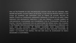 • AUN ASÍ THE PUNISHER HA SIDO ENCARCELADO MUCHAS VECES POR SUS CRÍMENES, PERO
SIEMPRE ENCUENTRA ALGUNA FORMA DE ESCAPAR, YA SEA POR SUS PROPIOS MEDIOS O CON
AYUDA DE GUARDIAS QUE SIMPATIZAN CON SU FORMA DE ACTUAR. INCLUSO EN
PRISIÓN, CASTLE HA CONTINUADO ASESINANDO CRIMINALES. A TRAVÉS DE LOS AÑOS, OTRAS
PERSONAS CON SENTIMIENTOS PARECIDOS O QUE HAN PERDIDO A ALGUIEN QUERIDO EN
CIRCUNSTANCIAS COMPARABLES HAN COLABORADO CON EL CASTIGADOR. OFICIALES DE
POLICÍA Y FISCALES, FRUSTRADOS CON LAS LIMITACIONES DEL SISTEMA LEGAL, HAN AYUDADO
A THE PUNISHER PROPORCIONÁNDOLE INFORMACIÓN SOBRE CRIMINALES O CERRANDO LOS
OJOS ANTE SUS ACCIONES. ÉL PREFIERE MANTENER ESTAS INTERACCIONES AL
MÍNIMO, LLEGANDO INCLUSO A ASESINAR A VARIOS DE ESOS VIGILANTES IMITADORES. SU
MISIÓN Y SU FILOSOFÍA SON SIMPLES, POR ESO ESTÁ SOLO. EL CASTIGADOR NO BUSCA
SEGUIDORES O COMPAÑEROS.
 