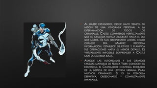 • AL HABER EXPANDIDO, DESDE HACE TIEMPO, SU
MISIÓN DE UNA VENGANZA PERSONAL A LA
EXTERMINACIÓN DE TODOS LOS
CRIMINALES, CASTLE COMPRENDE PERFECTAMENTE
QUE SU CRUZADA NUNCA ACABARÁ HASTA EL DÍA
QUE MUERA. ES TAN DISCIPLINADO AHORA COMO
CUANDO ERA MARINE: RECOPILA
INFORMACIÓN, ESTABLECE OBJETIVOS Y PLANIFICA
SUS OPERACIONES HASTA EL MENOR DETALLE. ES
VIRTUALMENTE IMPOSIBLE SORPRENDER A CASTLE
CON LA GUARDIA BAJA.
• AUNQUE LAS AUTORIDADES Y LAS GRANDES
FAMILIAS MAFIOSAS DE NUEVA YORK CONOCEN SU
EXISTENCIA, EL CASTIGADOR CONTINÚA RODEADO
DE LA MÍSTICA DE UNA LEYENDA URBANA. PARA
MUCHOS CRIMINALES, ÉL ES LA PESADILLA
DEFINITIVA, OBSESIONADO Y COMPLETAMENTE
IMPARABLE.
 
