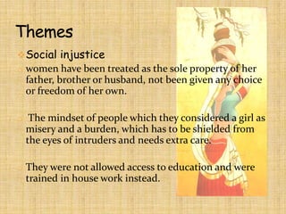 Social injustice
o women have been treated as the sole property of her

father, brother or husband, not been given any choice
or freedom of her own.
o The mindset of people which they considered a girl as

misery and a burden, which has to be shielded from
the eyes of intruders and needs extra care.
o They were not allowed access to education and were

trained in house work instead.

 