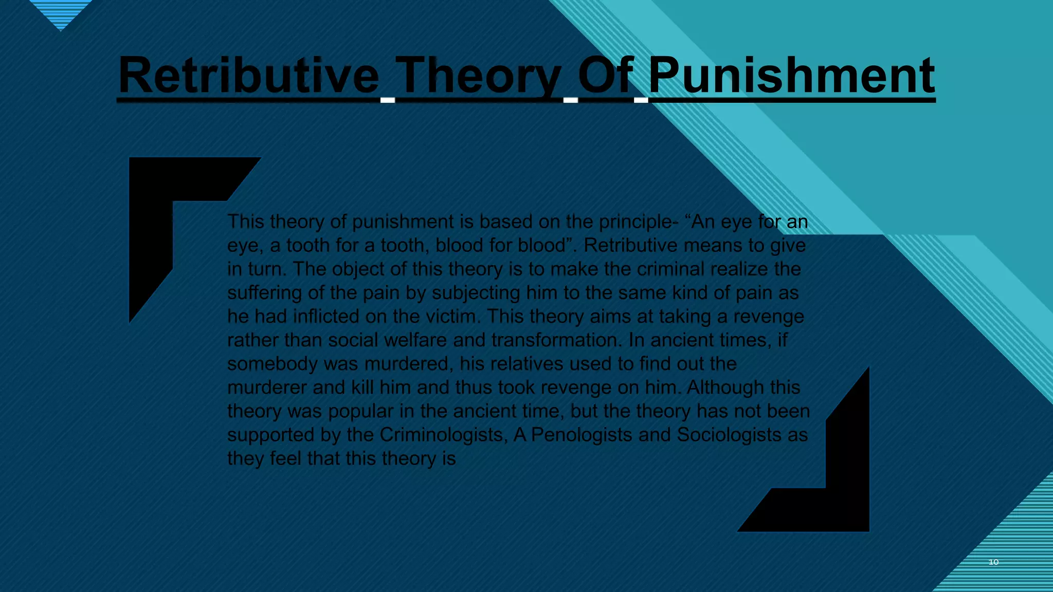 Click to edit Master title style
1010
Retributive Theory Of Punishment
This theory of punishment is based on the principle- “An eye for an
eye, a tooth for a tooth, blood for blood”. Retributive means to give
in turn. The object of this theory is to make the criminal realize the
suffering of the pain by subjecting him to the same kind of pain as
he had inflicted on the victim. This theory aims at taking a revenge
rather than social welfare and transformation. In ancient times, if
somebody was murdered, his relatives used to find out the
murderer and kill him and thus took revenge on him. Although this
theory was popular in the ancient time, but the theory has not been
supported by the Criminologists, A Penologists and Sociologists as
they feel that this theory is
 