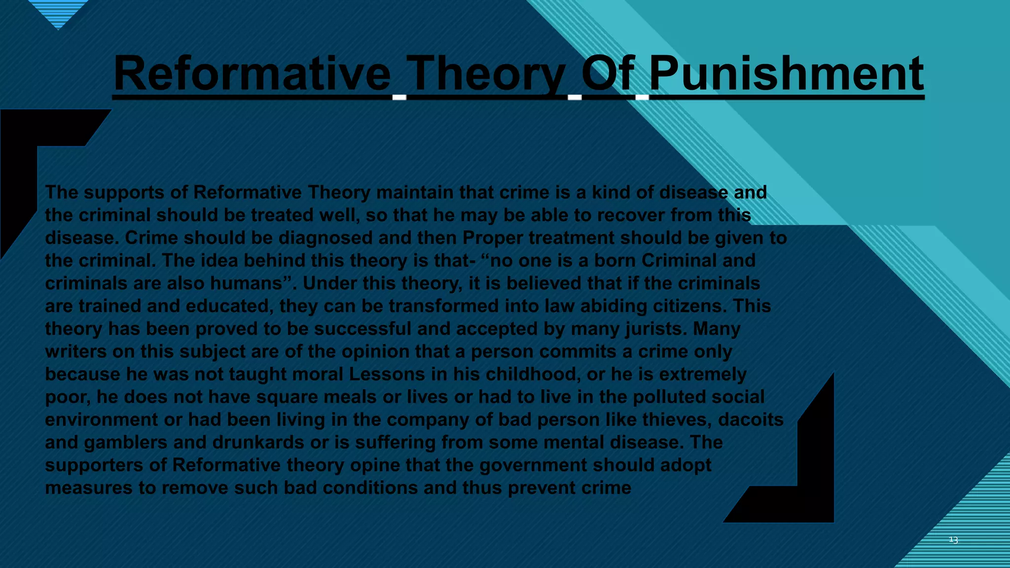 Click to edit Master title style
1313
Reformative Theory Of Punishment
The supports of Reformative Theory maintain that crime is a kind of disease and
the criminal should be treated well, so that he may be able to recover from this
disease. Crime should be diagnosed and then Proper treatment should be given to
the criminal. The idea behind this theory is that- “no one is a born Criminal and
criminals are also humans”. Under this theory, it is believed that if the criminals
are trained and educated, they can be transformed into law abiding citizens. This
theory has been proved to be successful and accepted by many jurists. Many
writers on this subject are of the opinion that a person commits a crime only
because he was not taught moral Lessons in his childhood, or he is extremely
poor, he does not have square meals or lives or had to live in the polluted social
environment or had been living in the company of bad person like thieves, dacoits
and gamblers and drunkards or is suffering from some mental disease. The
supporters of Reformative theory opine that the government should adopt
measures to remove such bad conditions and thus prevent crime
 
