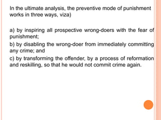 In the ultimate analysis, the preventive mode of punishment
works in three ways, viza)
a) by inspiring all prospective wrong-doers with the fear of
punishment;
b) by disabling the wrong-doer from immediately committing
any crime; and
c) by transforming the offender, by a process of reformation
and reskilling, so that he would not commit crime again.
 