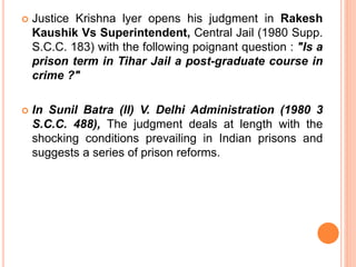  Justice Krishna lyer opens his judgment in Rakesh
Kaushik Vs Superintendent, Central Jail (1980 Supp.
S.C.C. 183) with the following poignant question : "Is a
prison term in Tihar Jail a post-graduate course in
crime ?"
 In Sunil Batra (II) V. Delhi Administration (1980 3
S.C.C. 488), The judgment deals at length with the
shocking conditions prevailing in Indian prisons and
suggests a series of prison reforms.
 