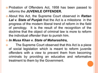 Probation of Offenders Act, 1958 has been passed to
reforms the JUVENILE OFFENDER.
 About this Act, the Supreme Court observed in Rattan
Lal v. State of Punjab that the Act is a milestone in the
progress of the modern liberal trend of reform in the field
of penology. It is the result of the recognition of the
doctrine that the object of criminal law is more to reform
the individual offender than to punish him.
 In Musa Khan v. State of Maharashtra,
 The Supreme Court observed that this Act is a piece
of social legislation which is meant to reform juvenile
offenders with a view to prevent them from becoming
criminals by providing an educative and reformative
treatment to them by the Government.
 