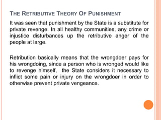 THE RETRIBUTIVE THEORY OF PUNISHMENT
It was seen that punishment by the State is a substitute for
private revenge. In all healthy communities, any crime or
injustice disturbances up the retributive anger of the
people at large.
Retribution basically means that the wrongdoer pays for
his wrongdoing, since a person who is wronged would like
to revenge himself, the State considers it necessary to
inflict some pain or injury on the wrongdoer in order to
otherwise prevent private vengeance.
 