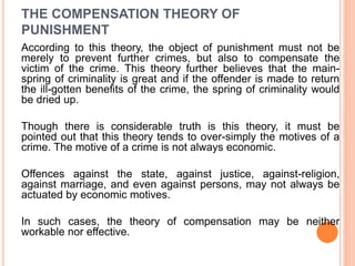 THE COMPENSATION THEORY OF
PUNISHMENT
According to this theory, the object of punishment must not be
merely to prevent further crimes, but also to compensate the
victim of the crime. This theory further believes that the main-
spring of criminality is great and if the offender is made to return
the ill-gotten benefits of the crime, the spring of criminality would
be dried up.
Though there is considerable truth is this theory, it must be
pointed out that this theory tends to over-simply the motives of a
crime. The motive of a crime is not always economic.
Offences against the state, against justice, against-religion,
against marriage, and even against persons, may not always be
actuated by economic motives.
In such cases, the theory of compensation may be neither
workable nor effective.
 