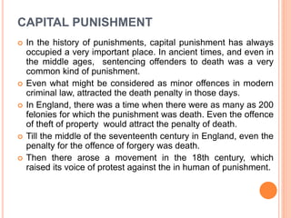 CAPITAL PUNISHMENT
 In the history of punishments, capital punishment has always
occupied a very important place. In ancient times, and even in
the middle ages, sentencing offenders to death was a very
common kind of punishment.
 Even what might be considered as minor offences in modern
criminal law, attracted the death penalty in those days.
 In England, there was a time when there were as many as 200
felonies for which the punishment was death. Even the offence
of theft of property would attract the penalty of death.
 Till the middle of the seventeenth century in England, even the
penalty for the offence of forgery was death.
 Then there arose a movement in the 18th century, which
raised its voice of protest against the in human of punishment.
 