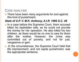 CASE ANALYSIS
 There have been many arguments for and against
this kind of punishment.
State of U.P. V. M.K. Anthony, A.I.R. 1985 S.C. 48
 In a case before the Supreme Court, them accused
killed his bedridden wife, as he could not provide
the money for her operation. He also killed his two
children, as there would be no one to care for them
after the mother. However, the crime was
committed out of poverty, and not for just,
vengeance or gain.
 In the circumstances, the Supreme Court held that
life imprisonment, and not capita punishment, was
the appropriate sentence
 