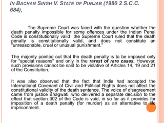 IN BACHAN SINGH V. STATE OF PUNJAB (1980 2 S.C.C.
684),
The Supreme Court was faced with the question whether the
death penalty impossible for some offences under the Indian Penal
Code is constitutionally valid the Supreme Court ruled that the death
penalty is constitutionally valid, and does not constitute an
"unreasonable, cruel or unusual punishment."
The majority pointed out that the death penalty is to be imposed only
for "special reasons" and only in the rarest of rare cases. However,
such provisions cannot be said to be violative of Articles 14, 19 and 21
of the Constitution.
It was also observed that the fact that India had accepted the
International Covenant of Civil and Political Rights does not affect the
constitutional validity of the death sentence. The voice of disagreement
came from justice Bhagwati, who delivered a separate decision to the
effect that section 302 of the Code is void, in so far as it provides for
imposition of a death penalty (for murder) as an alternative to life
imprisonment.
 