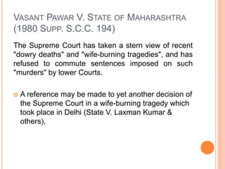 VASANT PAWAR V. STATE OF MAHARASHTRA
(1980 SUPP. S.C.C. 194)
The Supreme Court has taken a stern view of recent
"dowry deaths" and "wife-burning tragedies", and has
refused to commute sentences imposed on such
"murders" by lower Courts.
 A reference may be made to yet another decision of
the Supreme Court in a wife-burning tragedy which
took place in Delhi (State V. Laxman Kumar &
others),
 