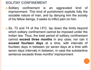 SOLITAY CONFINEMENT
 Solitary confinement is an aggravated kind of
imprisonment. This kind of punishment exploits fully the
sociable nature of man, and by denying him the society
of his fellow beings, it seeks to inflict pain on him.
 Ss. 73 and 74 of the I.P.C. lay down the limits beyond
which solitary confinement cannot be imposed under the
Indian law. Thus, the total period of solitary confinement
cannot exceed three months in any case; nor can it
exceed fourteen days at a time, with intervals of
fourteen days in between (or seven days at a time with
seven days intervals in between, in case the substantive
sentence exceeds three months' imprisonment
 